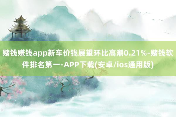 赌钱赚钱app新车价钱展望环比高潮0.21%-赌钱软件排名第一-APP下载(安卓/ios通用版)