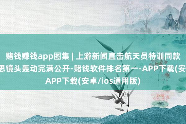 赌钱赚钱app图集 | 上游新闻直击航天员特训同款洞穴，绝好